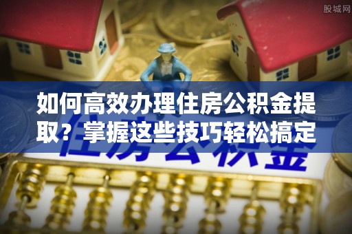 潍坊如何高效办理住房公积金提取？掌握这些技巧轻松搞定