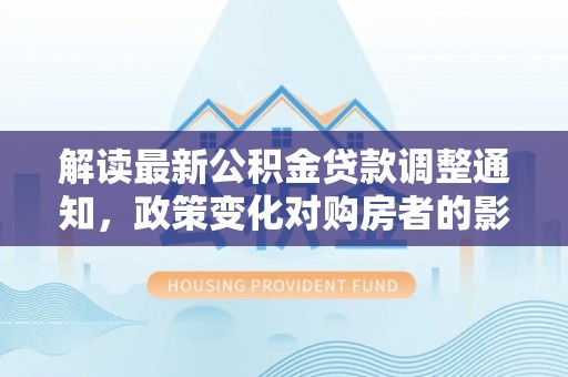 潍坊解读最新公积金贷款调整通知，政策变化对购房者的影响