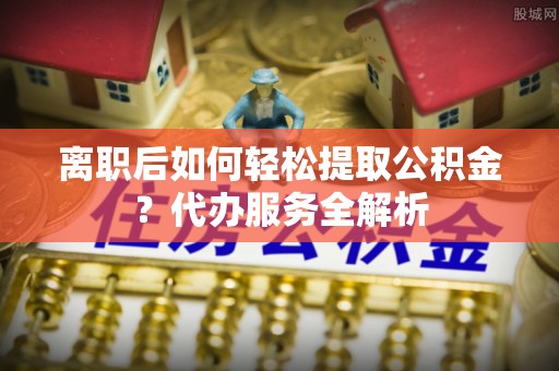 潍坊离职后如何轻松提取公积金？代办服务全解析