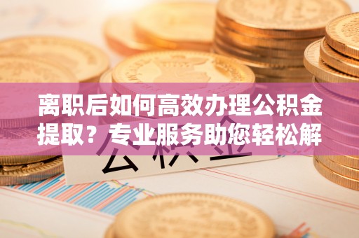 潍坊离职后如何高效办理公积金提取？专业服务助您轻松解决