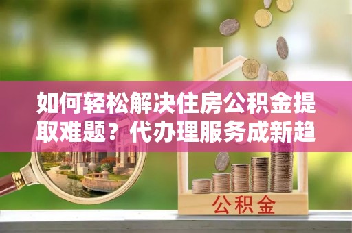 潍坊如何轻松解决住房公积金提取难题？代办理服务成新趋势