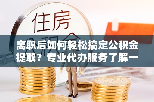潍坊离职后如何轻松搞定公积金提取？专业代办服务了解一下