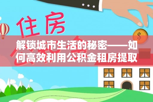 潍坊解锁城市生活的秘密——如何高效利用公积金租房提取政策优化居住体验