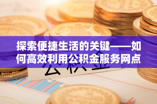 潍坊探索便捷生活的关键——如何高效利用公积金服务网点查询功能