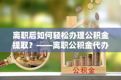 潍坊离职后如何轻松办理公积金提取？——离职公积金代办提取服务详解