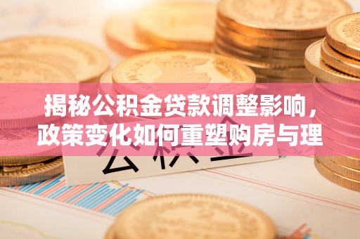 潍坊揭秘公积金贷款调整影响，政策变化如何重塑购房与理财规划