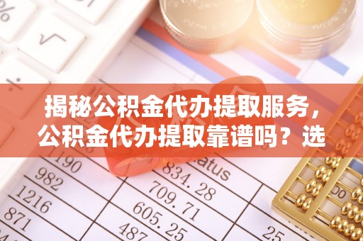 潍坊揭秘公积金代办提取服务，公积金代办提取靠谱吗？选择前你需要知道这些！