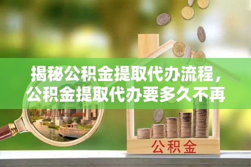 潍坊揭秘公积金提取代办流程，公积金提取代办要多久不再是谜题