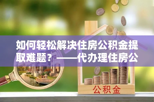潍坊如何轻松解决住房公积金提取难题？——代办理住房公积金提取服务解析