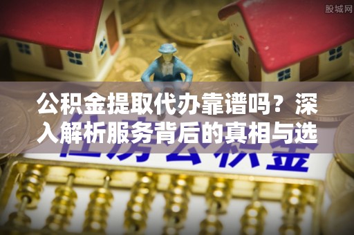 潍坊公积金提取代办靠谱吗？深入解析服务背后的真相与选择指南