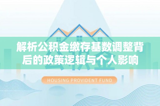 潍坊解析公积金缴存基数调整背后的政策逻辑与个人影响