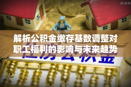 潍坊解析公积金缴存基数调整对职工福利的影响与未来趋势