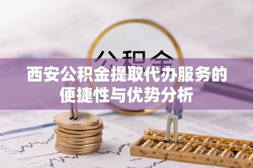 潍坊西安公积金提取代办服务的便捷性与优势分析