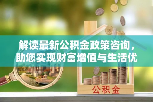 潍坊解读最新公积金政策咨询，助您实现财富增值与生活优化
