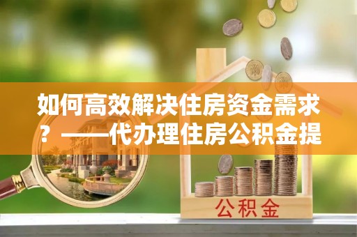 潍坊如何高效解决住房资金需求？——代办理住房公积金提取服务全解析