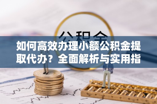 潍坊如何高效办理小额公积金提取代办？全面解析与实用指南