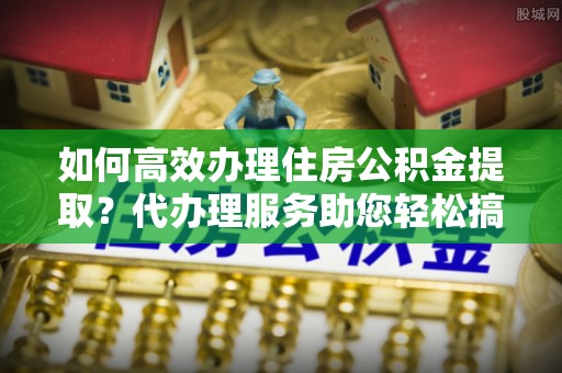 潍坊如何高效办理住房公积金提取？代办理服务助您轻松搞定