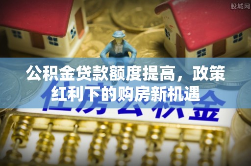 潍坊公积金贷款额度提高，政策红利下的购房新机遇