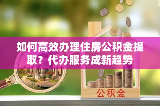 潍坊如何高效办理住房公积金提取？代办服务成新趋势