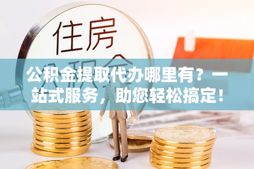 潍坊公积金提取代办哪里有？一站式服务，助您轻松搞定！