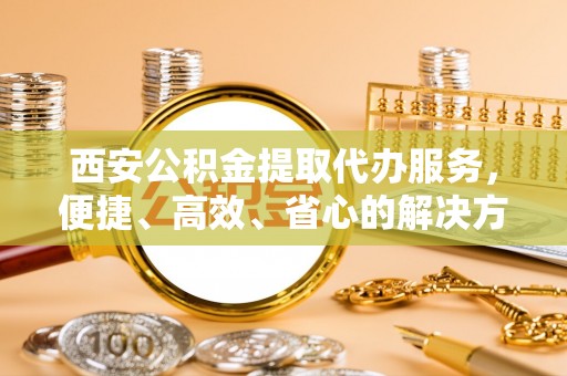 潍坊西安公积金提取代办服务，便捷、高效、省心的解决方案