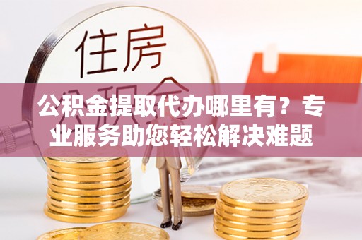 潍坊公积金提取代办哪里有？专业服务助您轻松解决难题