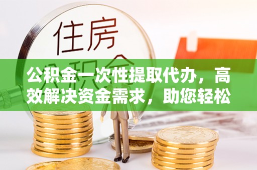 潍坊公积金一次性提取代办，高效解决资金需求，助您轻松应对生活难题