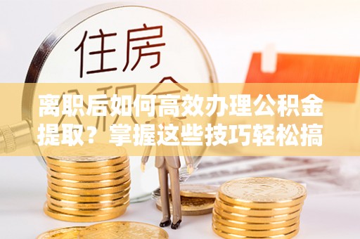 潍坊离职后如何高效办理公积金提取？掌握这些技巧轻松搞定