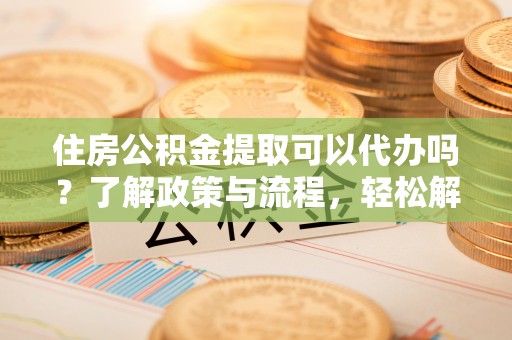 潍坊住房公积金提取可以代办吗？了解政策与流程，轻松解决你的疑问