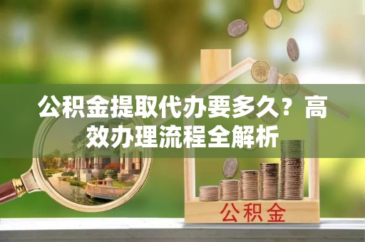 潍坊公积金提取代办要多久？高效办理流程全解析
