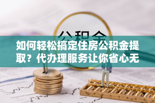 潍坊如何轻松搞定住房公积金提取？代办理服务让你省心无忧
