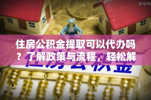 潍坊住房公积金提取可以代办吗？了解政策与流程，轻松解决疑惑