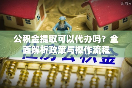 潍坊公积金提取可以代办吗？全面解析政策与操作流程