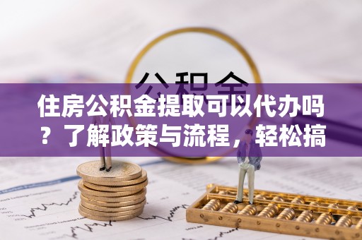 潍坊住房公积金提取可以代办吗？了解政策与流程，轻松搞定公积金提取