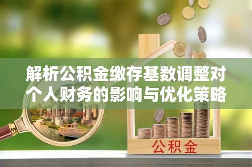 潍坊解析公积金缴存基数调整对个人财务的影响与优化策略