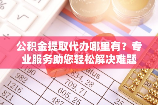 潍坊公积金提取代办哪里有？专业服务助您轻松解决难题