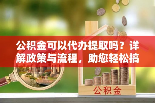 潍坊公积金可以代办提取吗？详解政策与流程，助您轻松搞定！