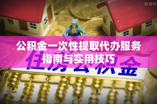 潍坊公积金一次性提取代办服务指南与实用技巧