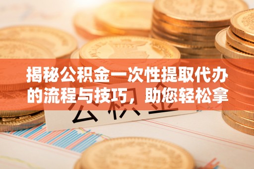 潍坊揭秘公积金一次性提取代办的流程与技巧，助您轻松拿钱！