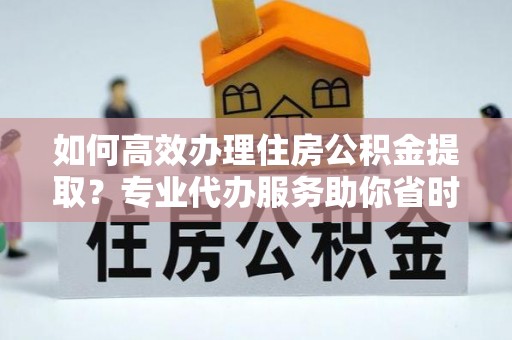潍坊如何高效办理住房公积金提取？专业代办服务助你省时省力