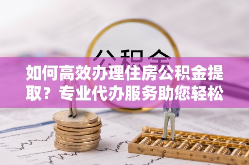 潍坊如何高效办理住房公积金提取？专业代办服务助您轻松搞定