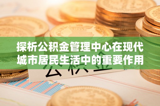 潍坊探析公积金管理中心在现代城市居民生活中的重要作用