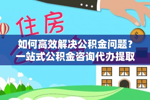 潍坊如何高效解决公积金问题？一站式公积金咨询代办提取服务全解析
