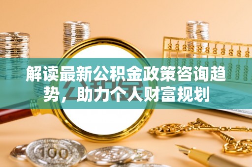 潍坊解读最新公积金政策咨询趋势，助力个人财富规划