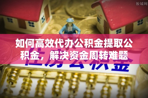 潍坊如何高效代办公积金提取公积金，解决资金周转难题