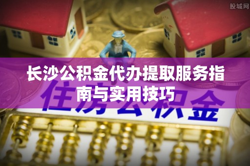 潍坊长沙公积金代办提取服务指南与实用技巧