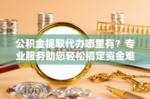 潍坊公积金提取代办哪里有？专业服务助您轻松搞定资金难题