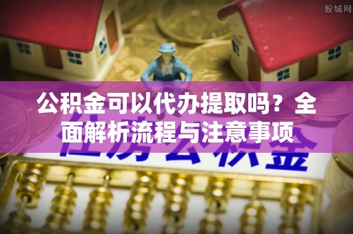 潍坊公积金可以代办提取吗？全面解析流程与注意事项
