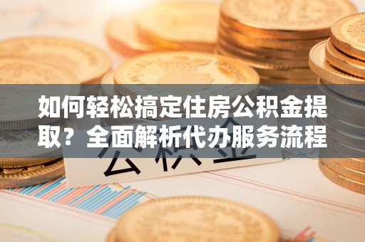 潍坊如何轻松搞定住房公积金提取？全面解析代办服务流程与优势