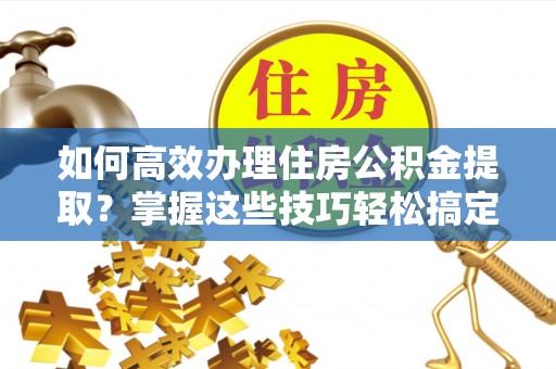 潍坊如何高效办理住房公积金提取？掌握这些技巧轻松搞定